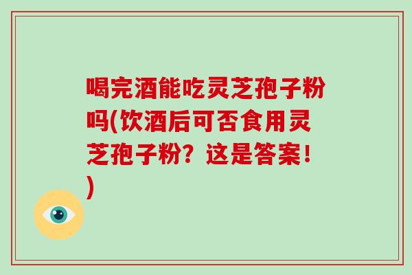 喝完酒能吃灵芝孢子粉吗(饮酒后可否食用灵芝孢子粉?这是答案!)