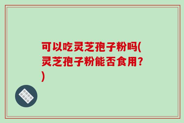 可以吃灵芝孢子粉吗(灵芝孢子粉能否食用？)