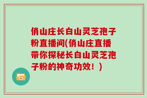 俏山庄长白山灵芝孢子粉直播间(俏山庄直播带你探秘长白山灵芝孢子粉的神奇功效！)