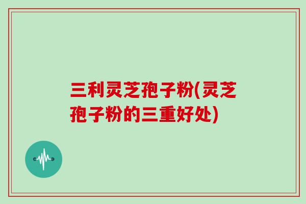 三利灵芝孢子粉(灵芝孢子粉的三重好处)