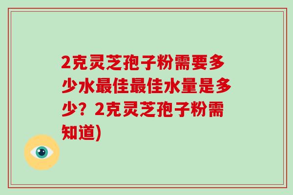 2克灵芝孢子粉需要多少水最佳最佳水量是多少？2克灵芝孢子粉需知道)