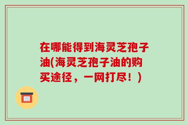 在哪能得到海灵芝孢子油(海灵芝孢子油的购买途径，一网打尽！)