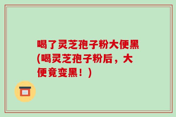 喝了灵芝孢子粉大便黑(喝灵芝孢子粉后，大便竟变黑！)