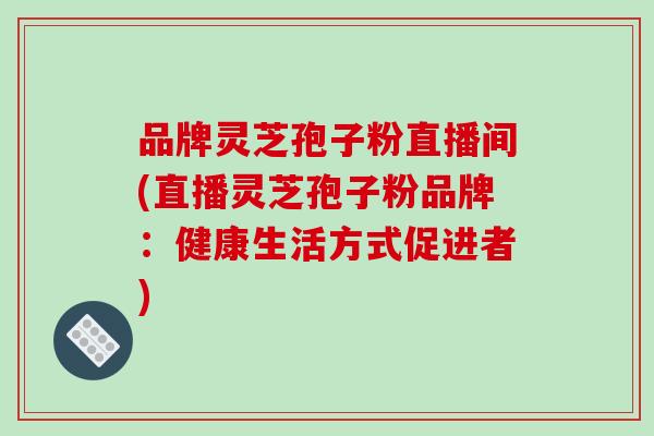 品牌灵芝孢子粉直播间(直播灵芝孢子粉品牌:健康生活方式促进者)