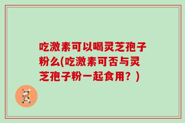 吃激素可以喝灵芝孢子粉么(吃激素可否与灵芝孢子粉一起食用？)