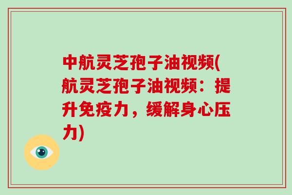 中航灵芝孢子油视频(航灵芝孢子油视频:提升免疫力,缓解身心压力)