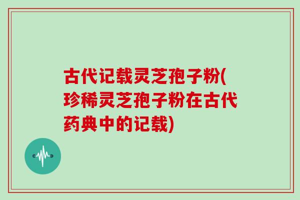 古代记载灵芝孢子粉(珍稀灵芝孢子粉在古代药典中的记载)