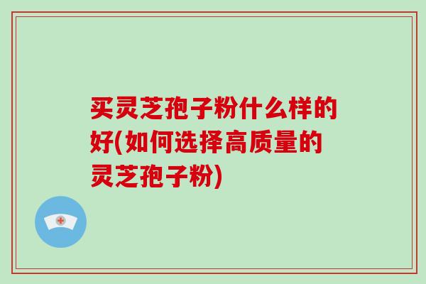 买灵芝孢子粉什么样的好(如何选择高质量的灵芝孢子粉)