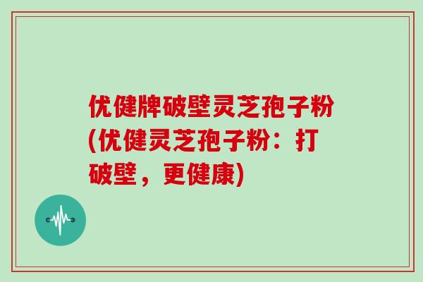 优健牌破壁灵芝孢子粉(优健灵芝孢子粉：打破壁，更健康)
