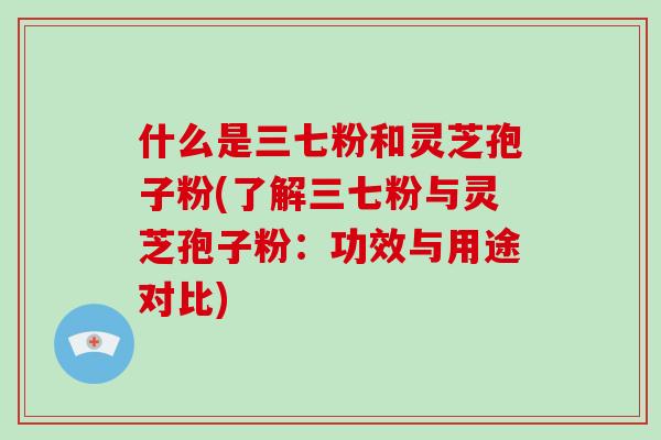 什么是三七粉和灵芝孢子粉(了解三七粉与灵芝孢子粉:功效与用途对比)