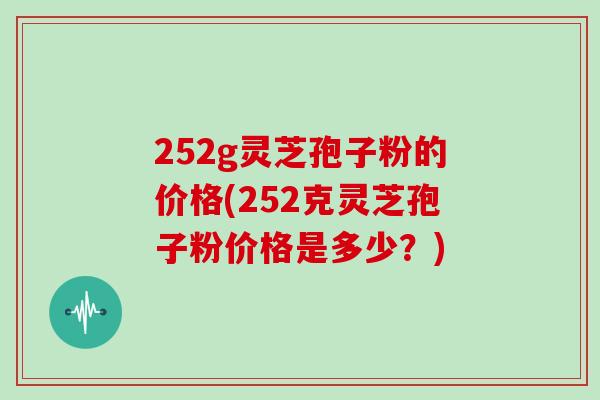 252g灵芝孢子粉的价格(252克灵芝孢子粉价格是多少?)