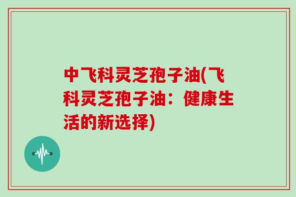 中飞科灵芝孢子油(飞科灵芝孢子油：健康生活的新选择)