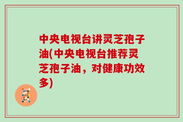 中央电视台讲灵芝孢子油(中央电视台推荐灵芝孢子油，对健康功效多)