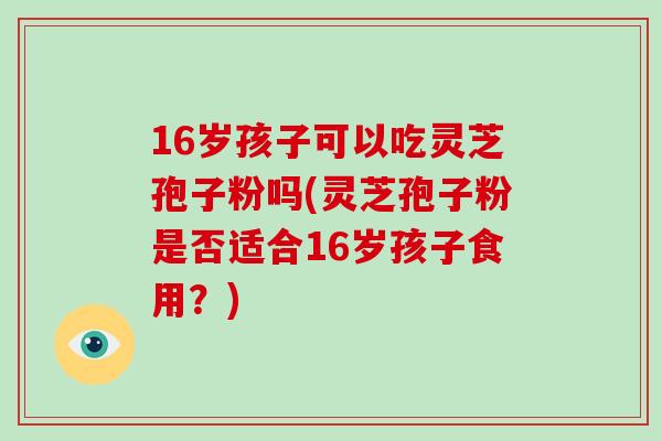 16岁孩子可以吃灵芝孢子粉吗(灵芝孢子粉是否适合16岁孩子食用?)