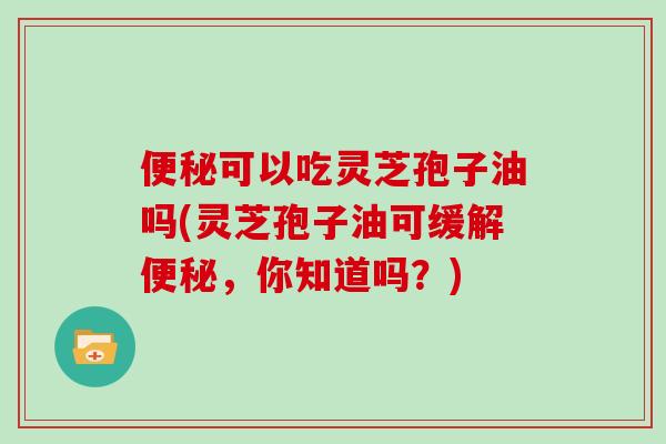 便秘可以吃灵芝孢子油吗(灵芝孢子油可缓解便秘,你知道吗?)