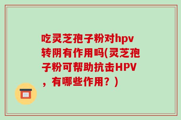 吃灵芝孢子粉对hpv转阴有作用吗(灵芝孢子粉可帮助抗击HPV，有哪些作用？)