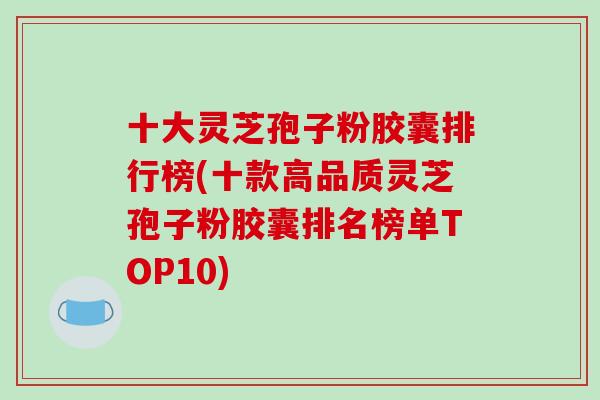 十大灵芝孢子粉胶囊排行榜(十款高品质灵芝孢子粉胶囊排名榜单TOP10)