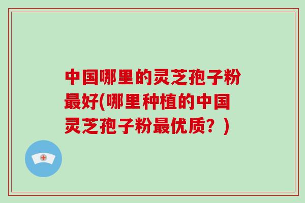 中国哪里的灵芝孢子粉最好(哪里种植的中国灵芝孢子粉最优质？)