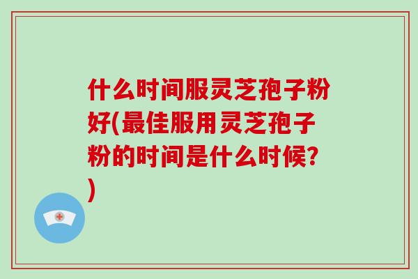 什么时间服灵芝孢子粉好(最佳服用灵芝孢子粉的时间是什么时候?)