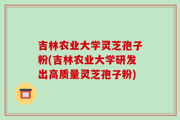 吉林农业大学灵芝孢子粉(吉林农业大学研发出高质量灵芝孢子粉)