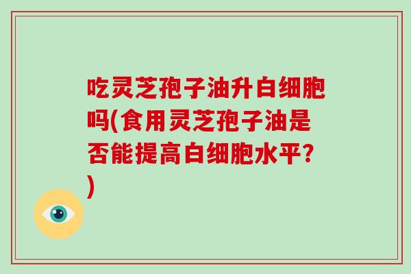 吃灵芝孢子油升白细胞吗(食用灵芝孢子油是否能提高白细胞水平?)