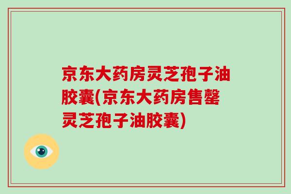 京东大药房灵芝孢子油胶囊(京东大药房售罄灵芝孢子油胶囊)