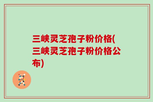 三峡灵芝孢子粉价格(三峡灵芝孢子粉价格公布)