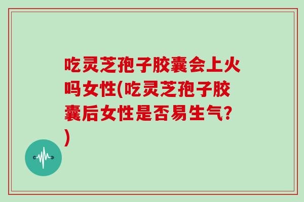 吃灵芝孢子胶囊会上火吗女性(吃灵芝孢子胶囊后女性是否易生气?)