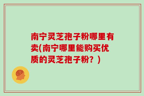 南宁灵芝孢子粉哪里有卖(南宁哪里能购买优质的灵芝孢子粉?)
