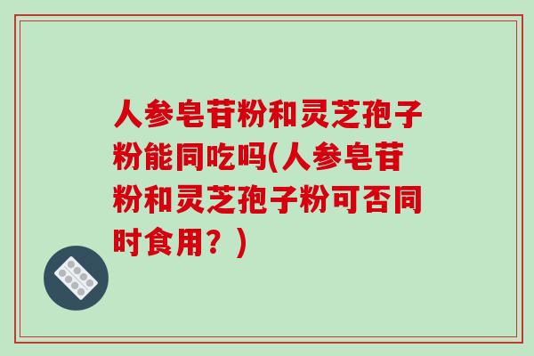 人参皂苷粉和灵芝孢子粉能同吃吗(人参皂苷粉和灵芝孢子粉可否同时食用?)