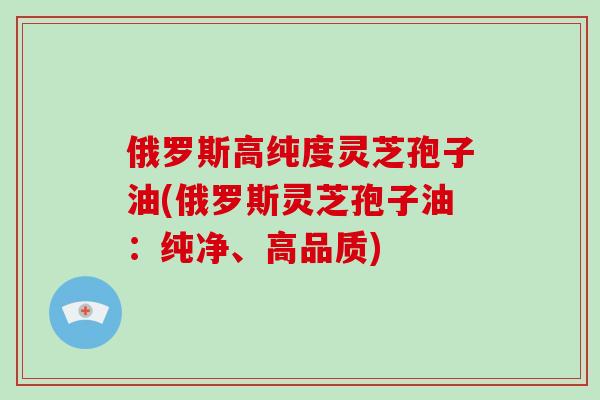 俄罗斯高纯度灵芝孢子油(俄罗斯灵芝孢子油：纯净、高品质)