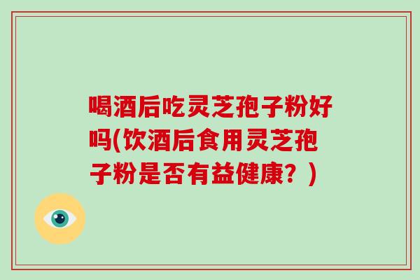 喝酒后吃灵芝孢子粉好吗(饮酒后食用灵芝孢子粉是否有益健康?)