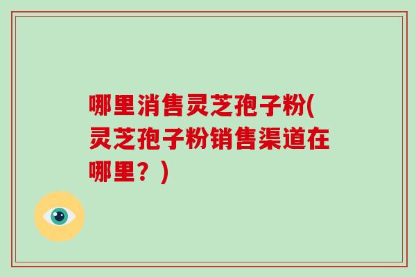 哪里消售灵芝孢子粉(灵芝孢子粉销售渠道在哪里?)