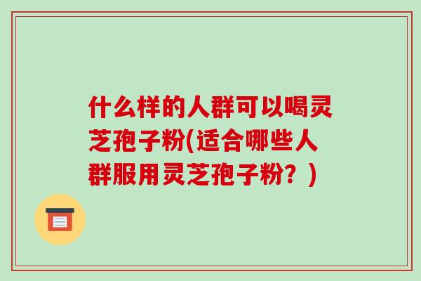 什么样的人群可以喝灵芝孢子粉(适合哪些人群服用灵芝孢子粉?)