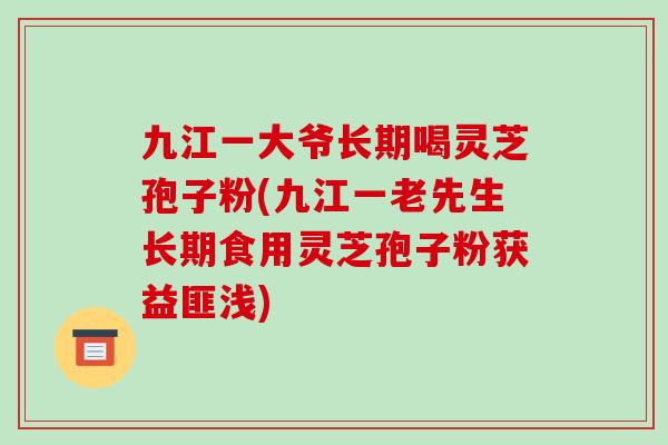 九江一大爷长期喝灵芝孢子粉(九江一老先生长期食用灵芝孢子粉获益匪浅)
