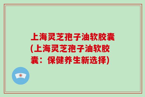 上海灵芝孢子油软胶囊(上海灵芝孢子油软胶囊：保健养生新选择)