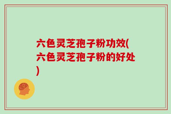 六色灵芝孢子粉功效(六色灵芝孢子粉的好处)