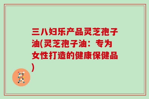 三八妇乐产品灵芝孢子油(灵芝孢子油：专为女性打造的健康保健品)