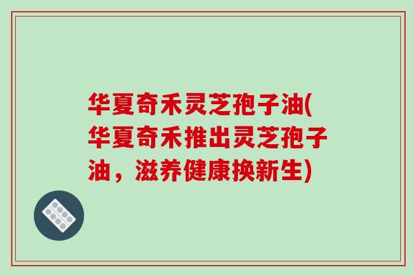 华夏奇禾灵芝孢子油(华夏奇禾推出灵芝孢子油，滋养健康换新生)