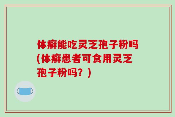 体癣能吃灵芝孢子粉吗(体癣患者可食用灵芝孢子粉吗？)
