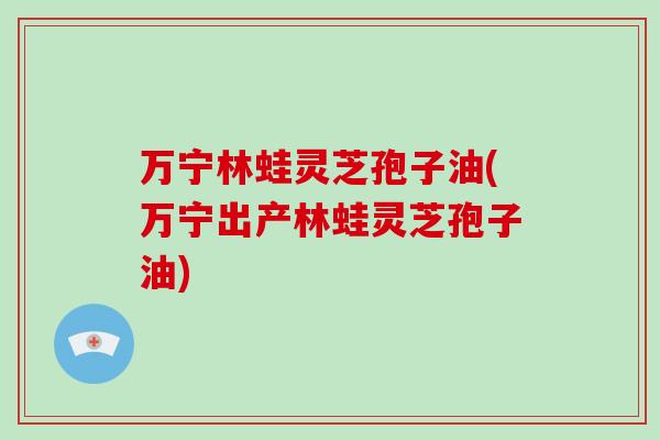 万宁林蛙灵芝孢子油(万宁出产林蛙灵芝孢子油)