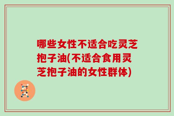 哪些女性不适合吃灵芝抱子油(不适合食用灵芝抱子油的女性群体)