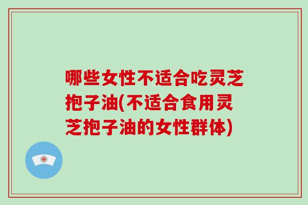 哪些女性不适合吃灵芝抱子油(不适合食用灵芝抱子油的女性群体)