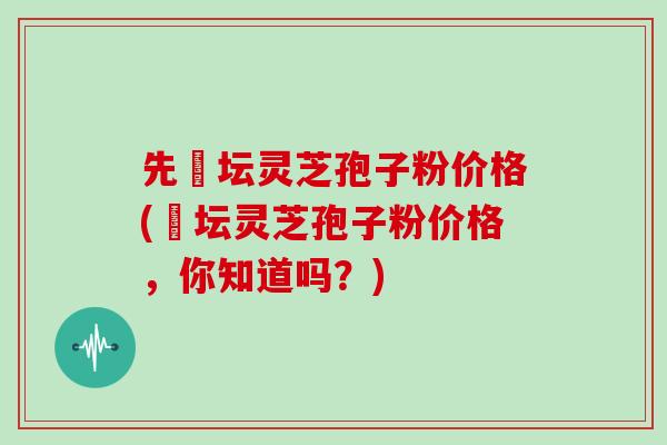 先秾坛灵芝孢子粉价格(秾坛灵芝孢子粉价格,你知道吗?)