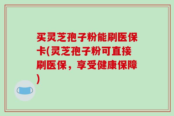 买灵芝孢子粉能刷医保卡(灵芝孢子粉可直接刷医保,享受健康保障)