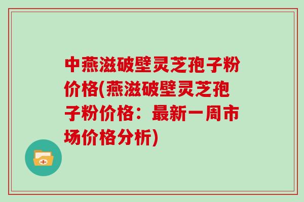 中燕滋破壁灵芝孢子粉价格(燕滋破壁灵芝孢子粉价格：最新一周市场价格分析)