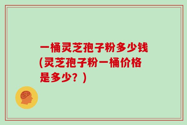 一桶灵芝孢子粉多少钱(灵芝孢子粉一桶价格是多少?)