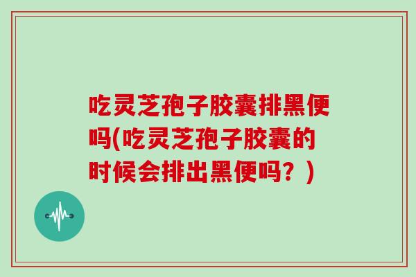 吃灵芝孢子胶囊排黑便吗(吃灵芝孢子胶囊的时候会排出黑便吗？)