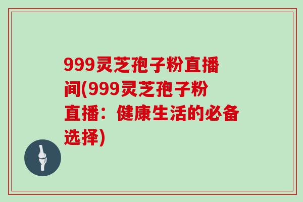 999灵芝孢子粉直播间(999灵芝孢子粉直播:健康生活的必备选择)