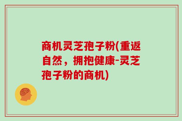 商机灵芝孢子粉(重返自然,拥抱健康-灵芝孢子粉的商机)